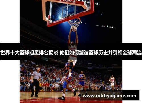 世界十大篮球明星排名揭晓 他们如何塑造篮球历史并引领全球潮流