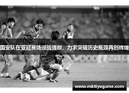 国安队在亚冠赛场迎战强敌，力求突破历史瓶颈再创辉煌
