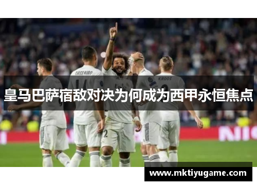 皇马巴萨宿敌对决为何成为西甲永恒焦点