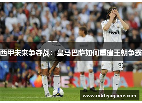 西甲未来争夺战：皇马巴萨如何重建王朝争霸