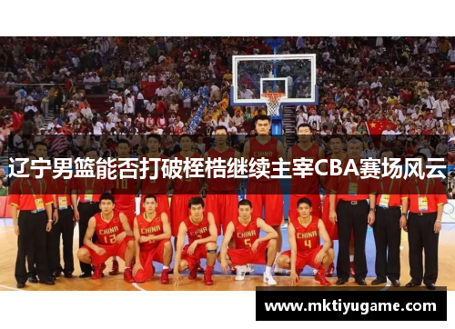 辽宁男篮能否打破桎梏继续主宰CBA赛场风云