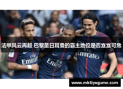 法甲风云再起 巴黎圣日耳曼的霸主地位是否岌岌可危