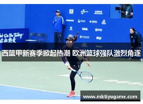 西篮甲新赛季掀起热潮 欧洲篮球强队激烈角逐