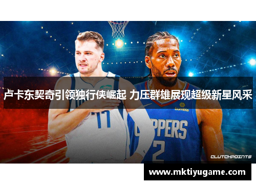 卢卡东契奇引领独行侠崛起 力压群雄展现超级新星风采