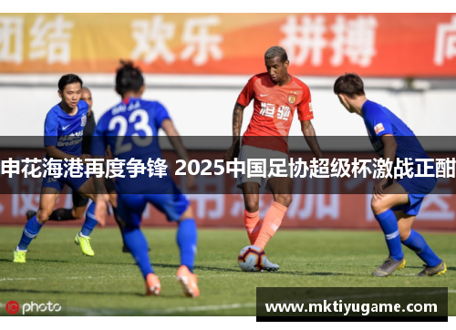 申花海港再度争锋 2025中国足协超级杯激战正酣