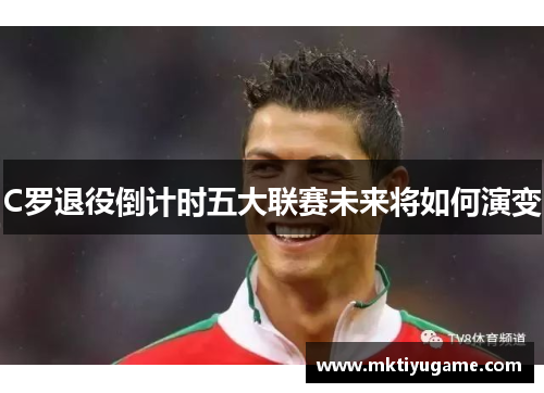 C罗退役倒计时五大联赛未来将如何演变