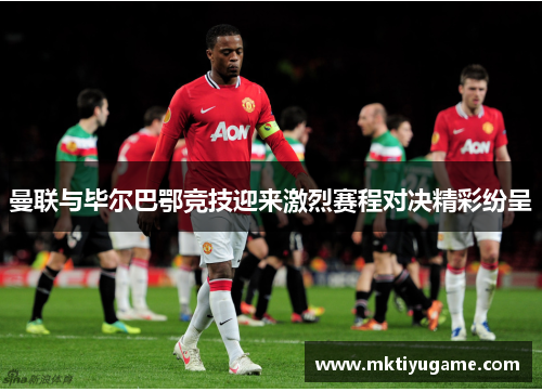 曼联与毕尔巴鄂竞技迎来激烈赛程对决精彩纷呈