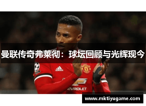 曼联传奇弗莱彻：球坛回顾与光辉现今
