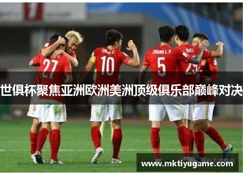 世俱杯聚焦亚洲欧洲美洲顶级俱乐部巅峰对决